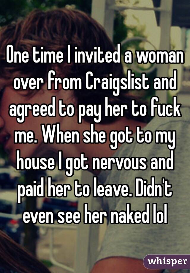 One time I invited a woman over from Craigslist and agreed to pay her to fuck me. When she got to my house I got nervous and paid her to leave. Didn't even see her naked lol