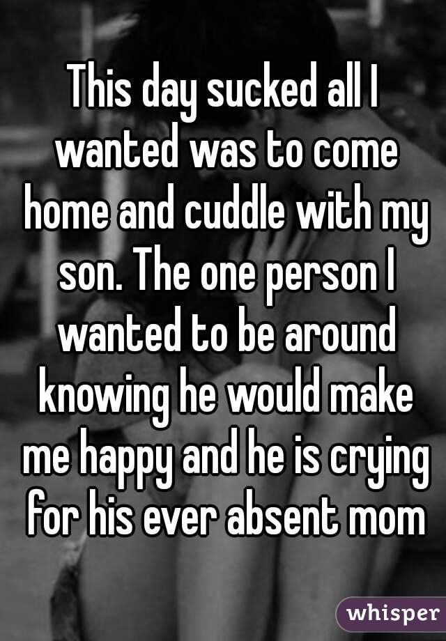 This day sucked all I wanted was to come home and cuddle with my son. The one person I wanted to be around knowing he would make me happy and he is crying for his ever absent mom