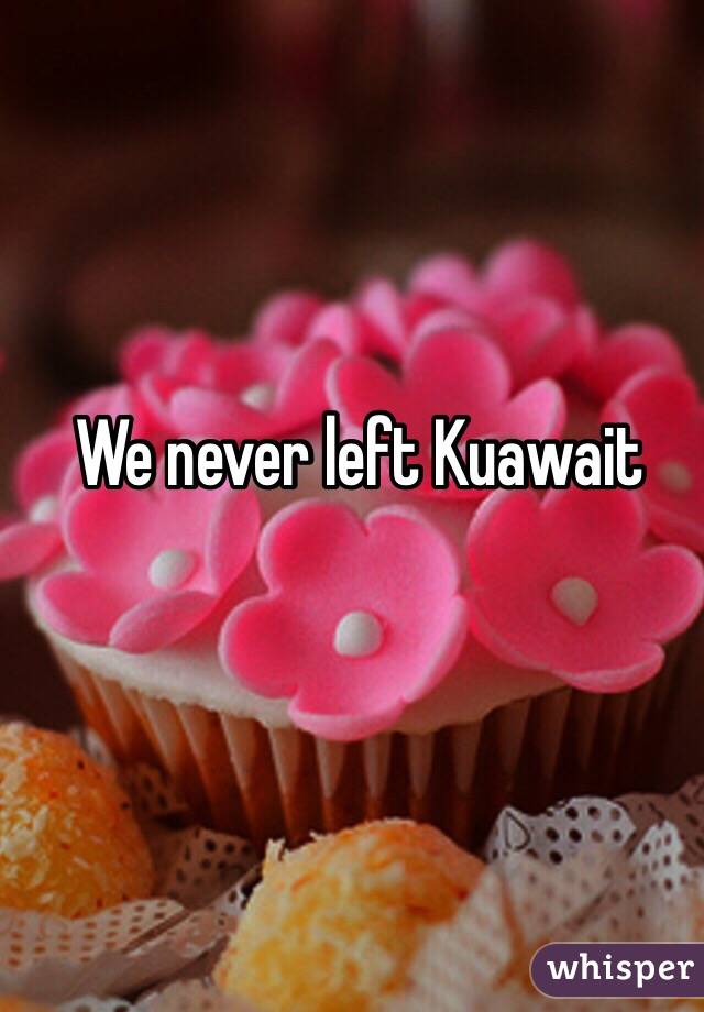 We never left Kuawait