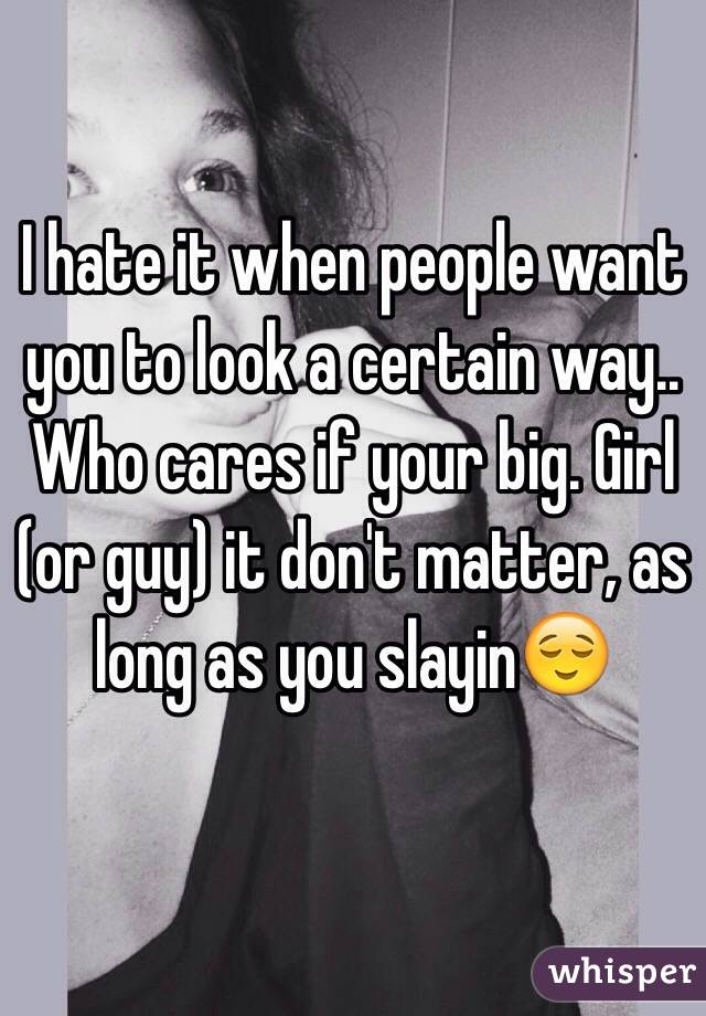 I hate it when people want you to look a certain way.. Who cares if your big. Girl (or guy) it don't matter, as long as you slayin😌