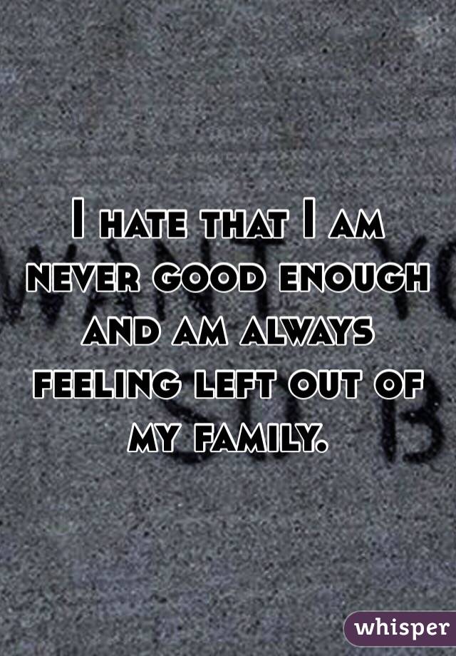 I hate that I am never good enough and am always feeling left out of my family. 
