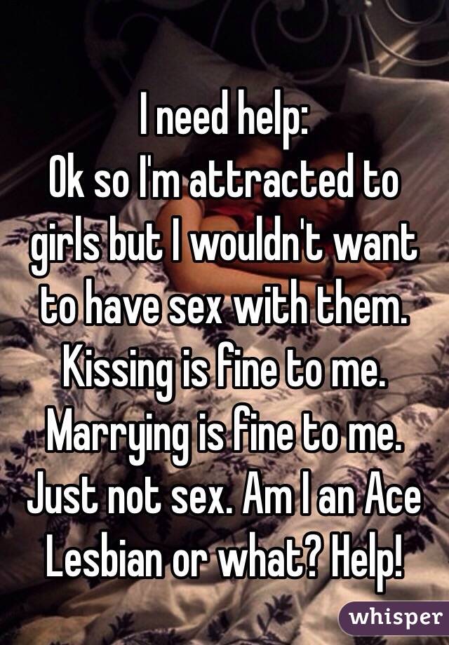 I need help:
Ok so I'm attracted to girls but I wouldn't want to have sex with them. Kissing is fine to me. Marrying is fine to me. Just not sex. Am I an Ace Lesbian or what? Help!