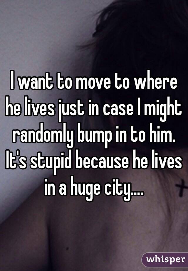 I want to move to where he lives just in case I might randomly bump in to him. It's stupid because he lives in a huge city....