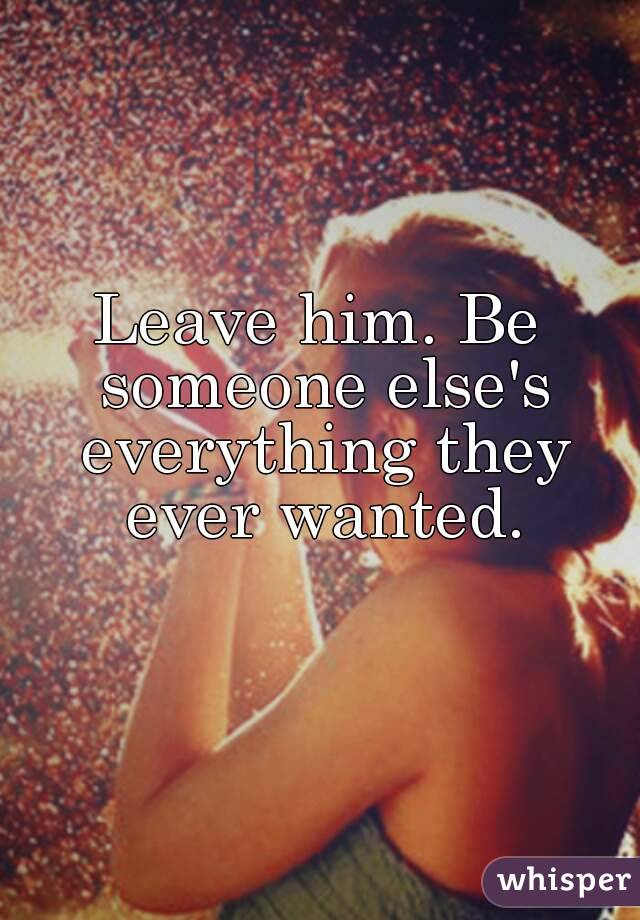 Leave him. Be someone else's everything they ever wanted.