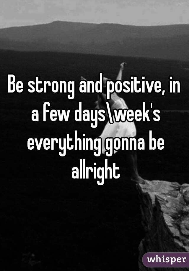 Be strong and positive, in a few days\week's everything gonna be allright