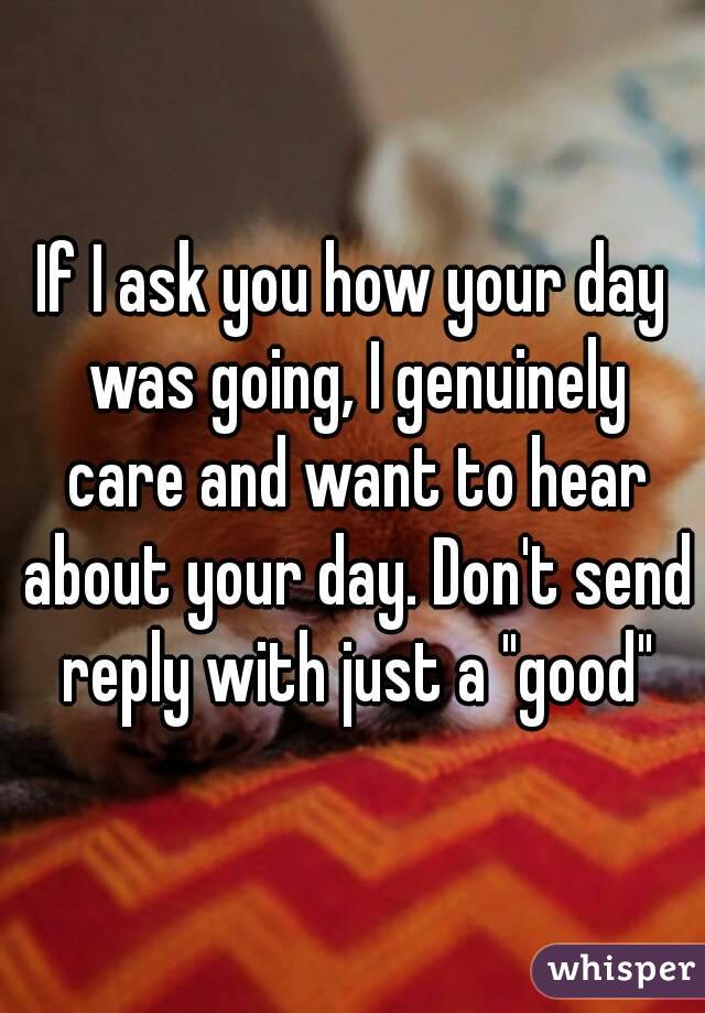 If I ask you how your day was going, I genuinely care and want to hear about your day. Don't send reply with just a "good"