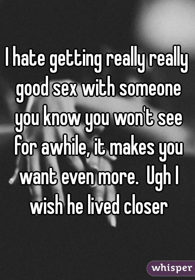 I hate getting really really good sex with someone you know you won't see for awhile, it makes you want even more.  Ugh I wish he lived closer