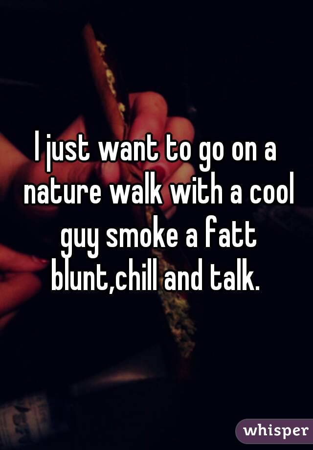 I just want to go on a nature walk with a cool guy smoke a fatt blunt,chill and talk. 