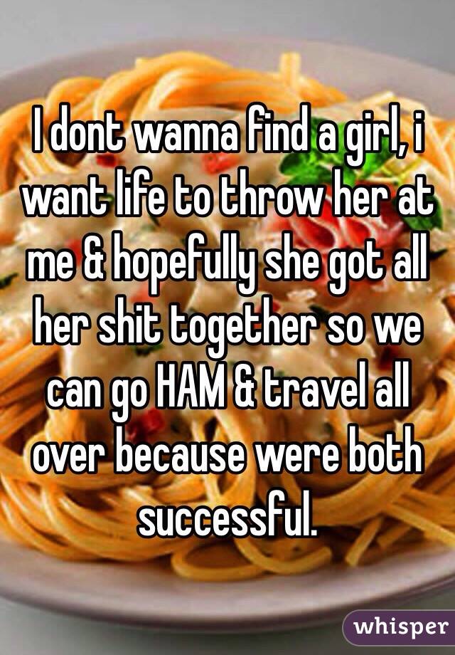 I dont wanna find a girl, i want life to throw her at me & hopefully she got all her shit together so we can go HAM & travel all over because were both successful. 