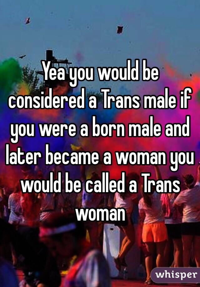 Yea you would be considered a Trans male if you were a born male and later became a woman you would be called a Trans woman 