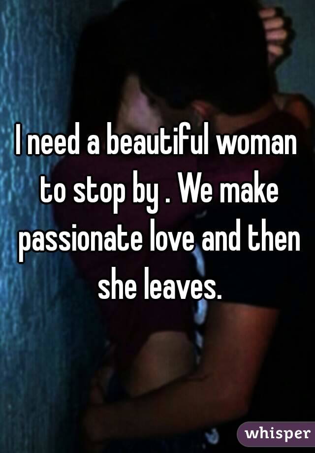 I need a beautiful woman to stop by . We make passionate love and then she leaves.