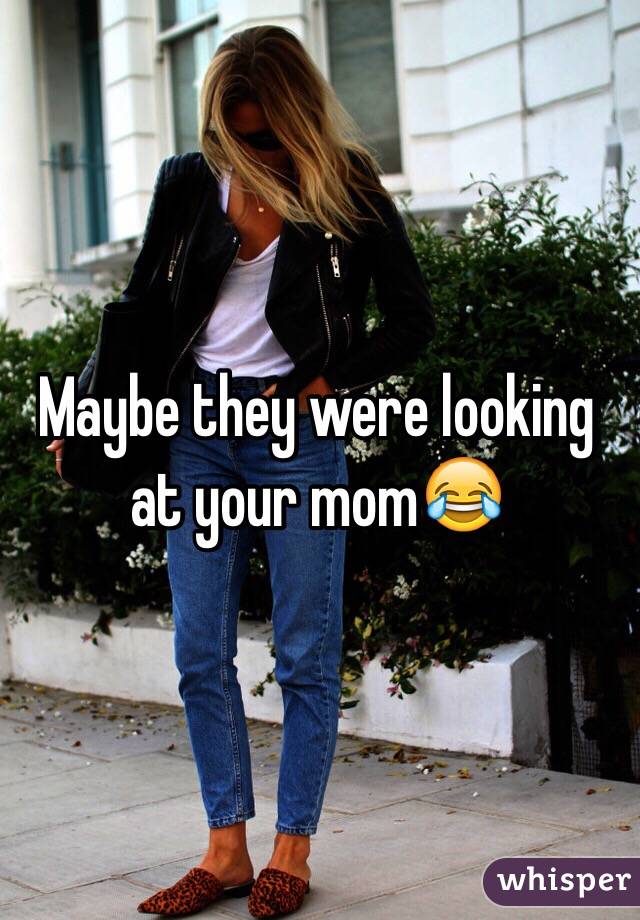 Maybe they were looking at your mom😂