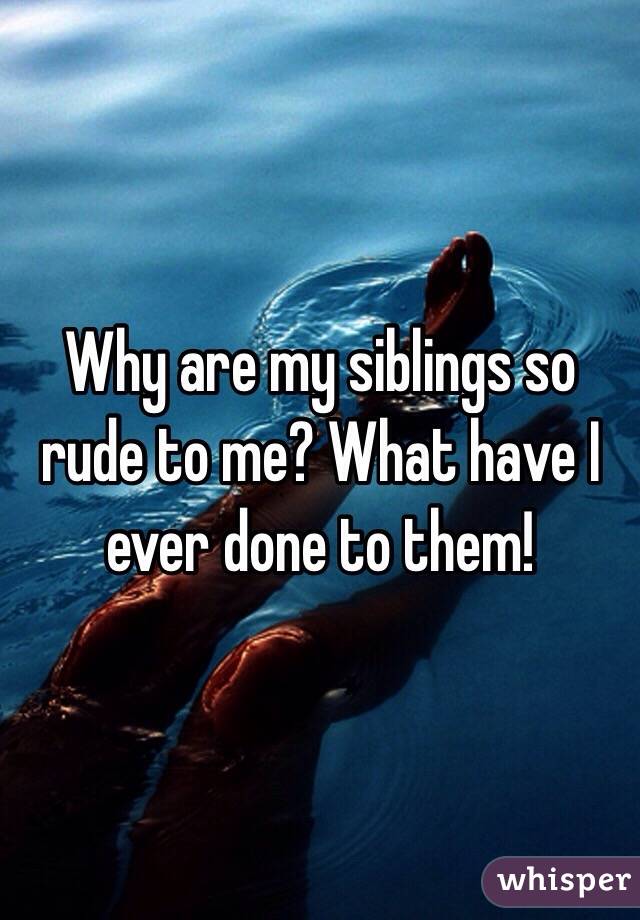 Why are my siblings so rude to me? What have I ever done to them!