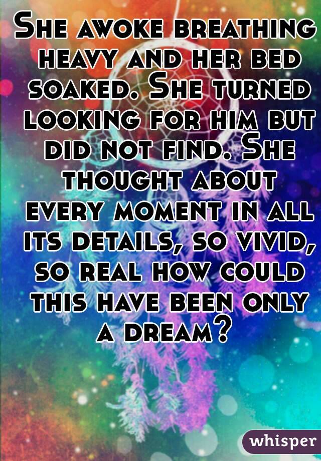 She awoke breathing heavy and her bed soaked. She turned looking for him but did not find. She thought about every moment in all its details, so vivid, so real how could this have been only a dream? 