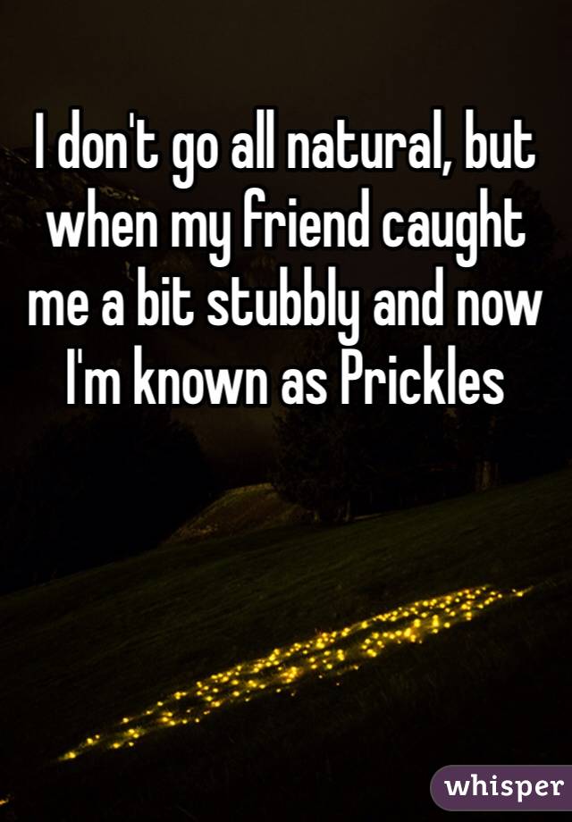 I don't go all natural, but when my friend caught me a bit stubbly and now I'm known as Prickles