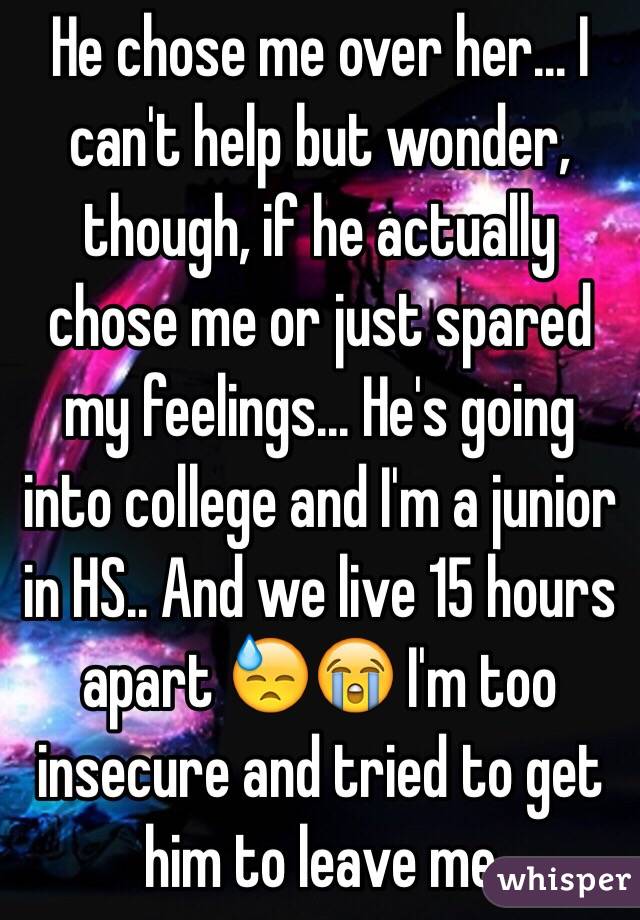 He chose me over her... I can't help but wonder, though, if he actually chose me or just spared my feelings... He's going into college and I'm a junior in HS.. And we live 15 hours apart 😓😭 I'm too insecure and tried to get him to leave me