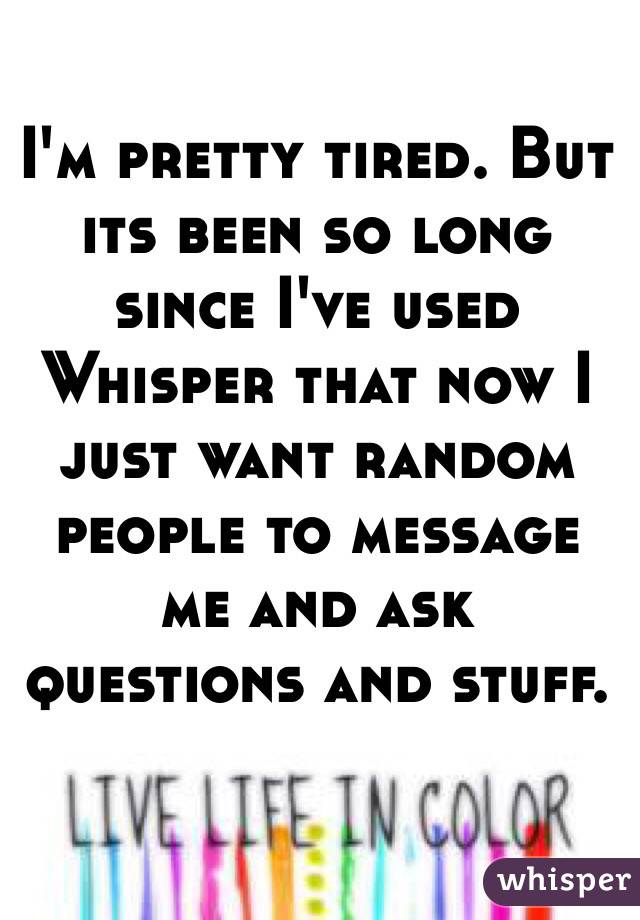 I'm pretty tired. But its been so long since I've used Whisper that now I just want random people to message me and ask questions and stuff.