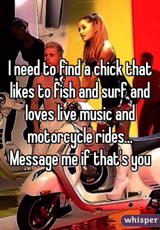 I need to find a chick that likes to fish and surf and loves live music and motorcycle rides... Message me if that's you