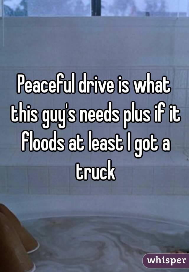 Peaceful drive is what this guy's needs plus if it floods at least I got a truck