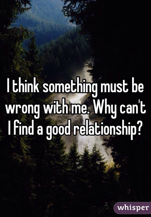 I think something must be wrong with me. Why can't I find a good relationship? 
