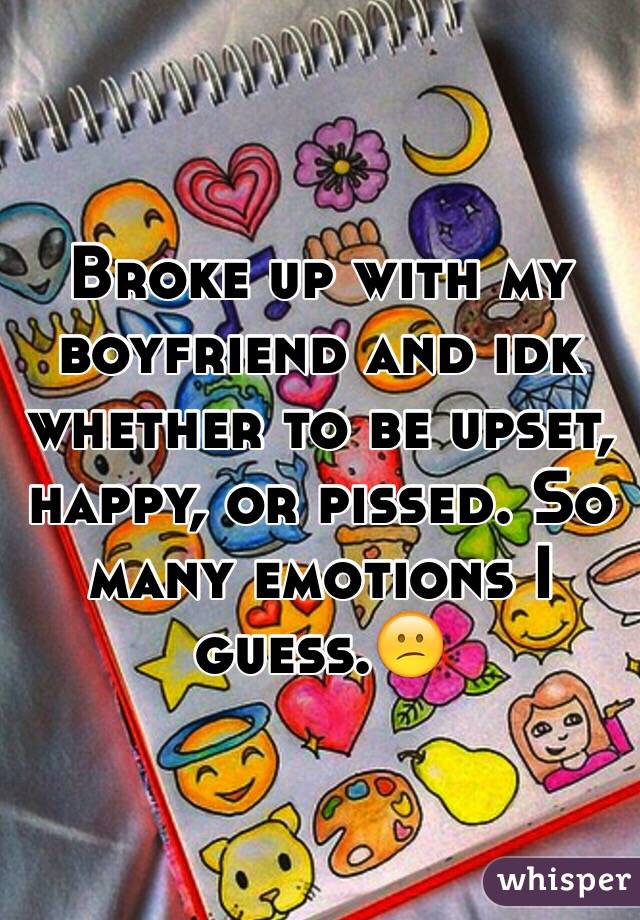 Broke up with my boyfriend and idk whether to be upset, happy, or pissed. So many emotions I guess.😕