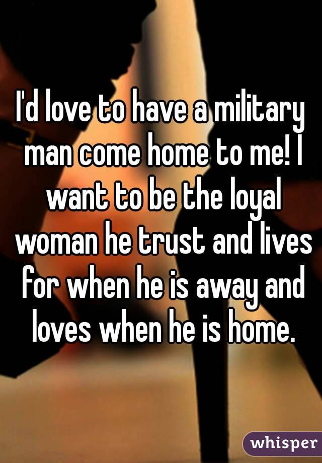 I'd love to have a military man come home to me! I want to be the loyal woman he trust and lives for when he is away and loves when he is home.