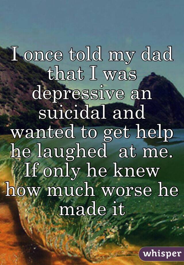 I once told my dad that I was depressive an suicidal and wanted to get help he laughed  at me. If only he knew how much worse he made it 