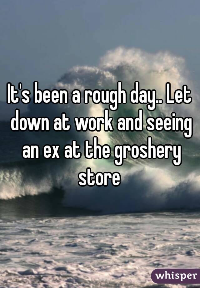It's been a rough day.. Let down at work and seeing an ex at the groshery store 