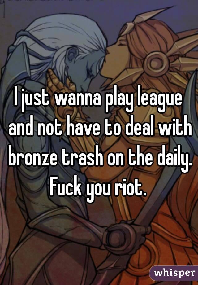 I just wanna play league and not have to deal with bronze trash on the daily. Fuck you riot. 