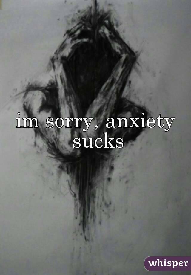 im sorry, anxiety sucks