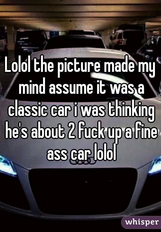 Lolol the picture made my mind assume it was a classic car i was thinking he's about 2 fuck up a fine ass car lolol