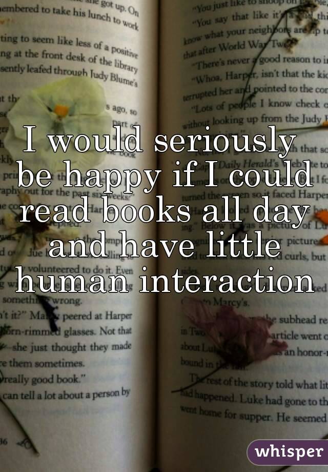 I would seriously be happy if I could read books all day and have little human interaction