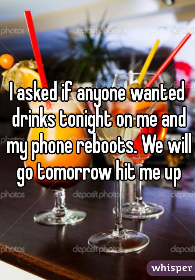 I asked if anyone wanted drinks tonight on me and my phone reboots. We will go tomorrow hit me up
