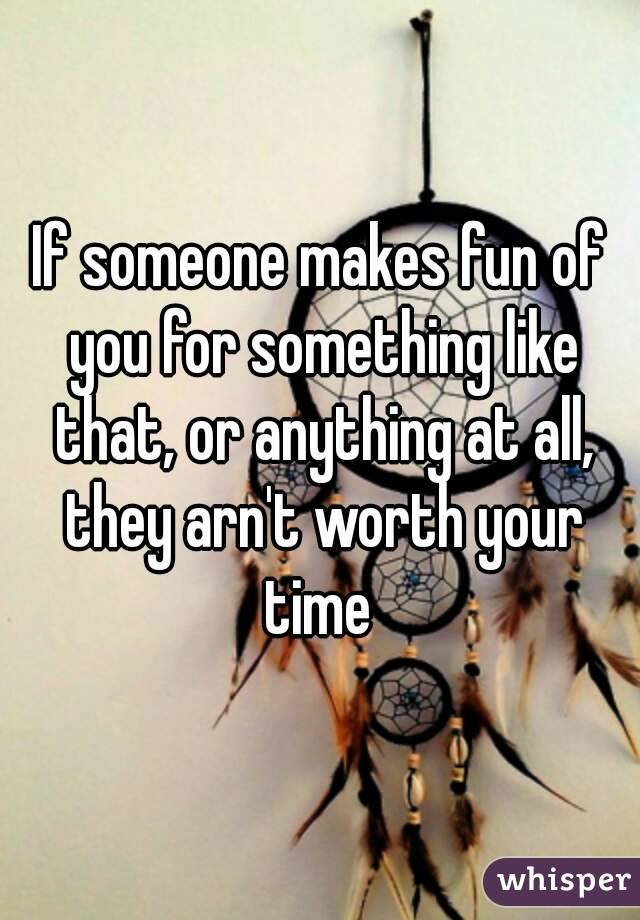 If someone makes fun of you for something like that, or anything at all, they arn't worth your time 