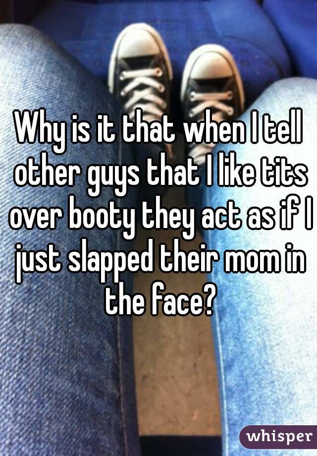 Why is it that when I tell other guys that I like tits over booty they act as if I just slapped their mom in the face?