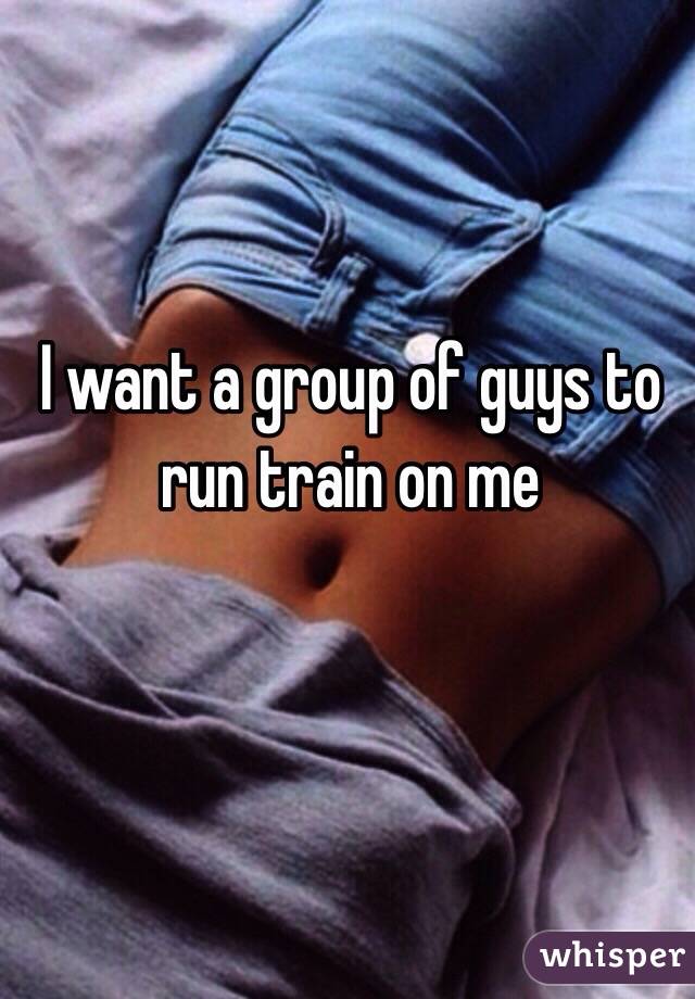 I want a group of guys to run train on me