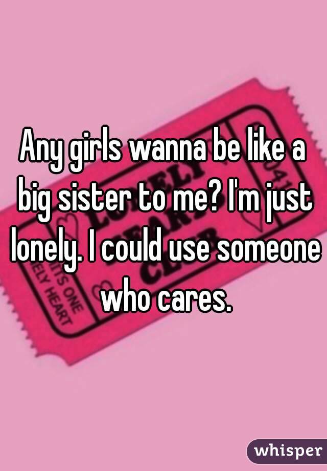 Any girls wanna be like a big sister to me? I'm just lonely. I could use someone who cares.