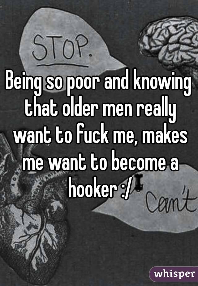 Being so poor and knowing that older men really want to fuck me, makes me want to become a hooker :/