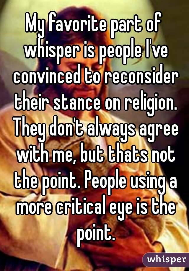 My favorite part of whisper is people I've convinced to reconsider their stance on religion. They don't always agree with me, but thats not the point. People using a more critical eye is the point.