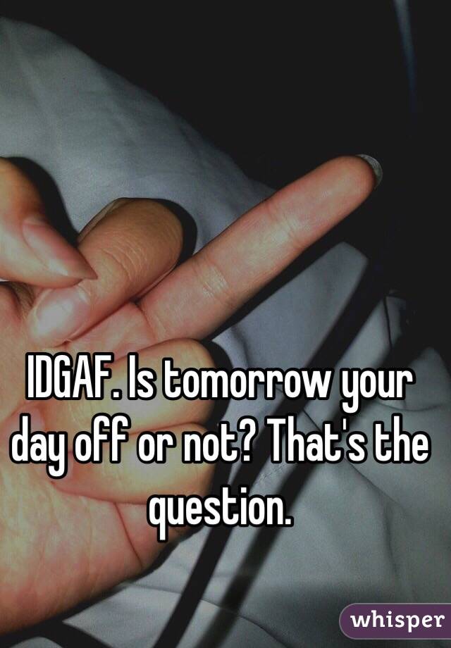 IDGAF. Is tomorrow your day off or not? That's the question. 