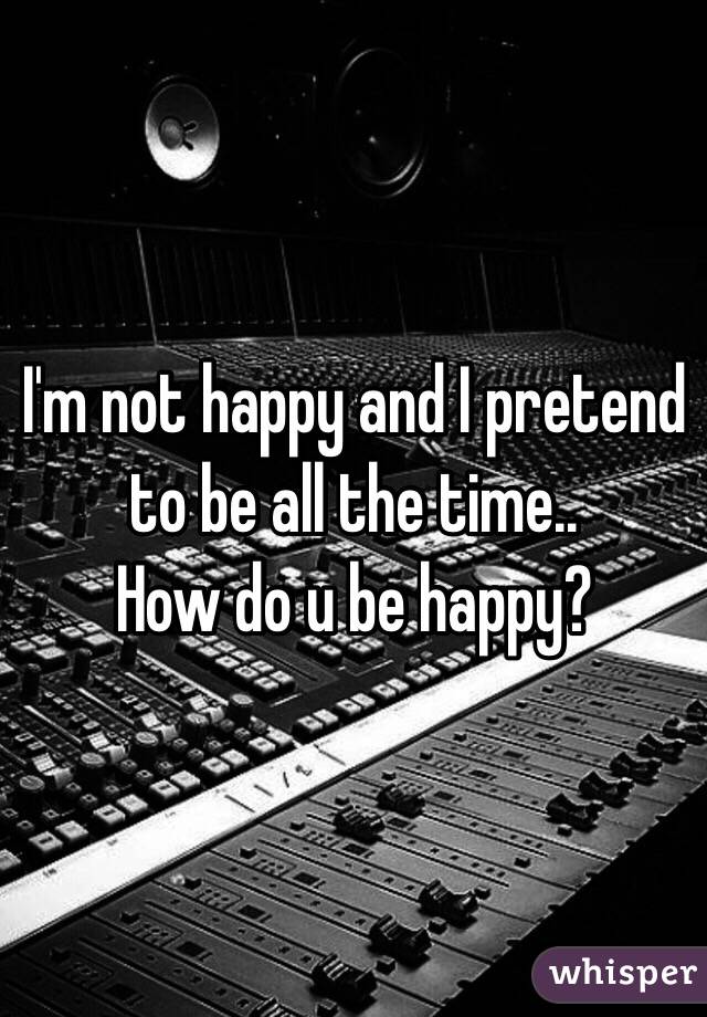 I'm not happy and I pretend to be all the time..
How do u be happy?