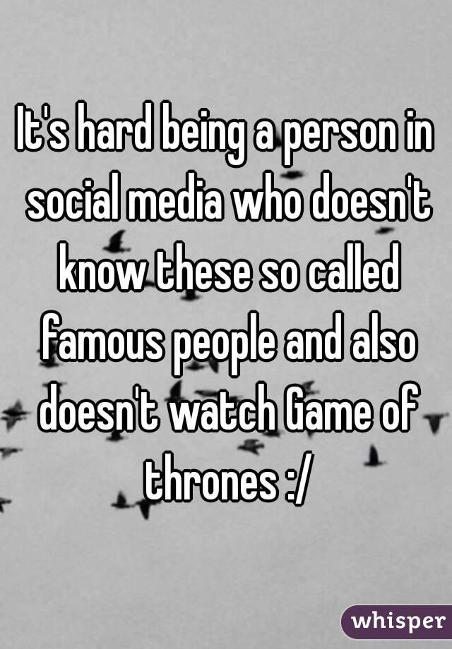 It's hard being a person in social media who doesn't know these so called famous people and also doesn't watch Game of thrones :/