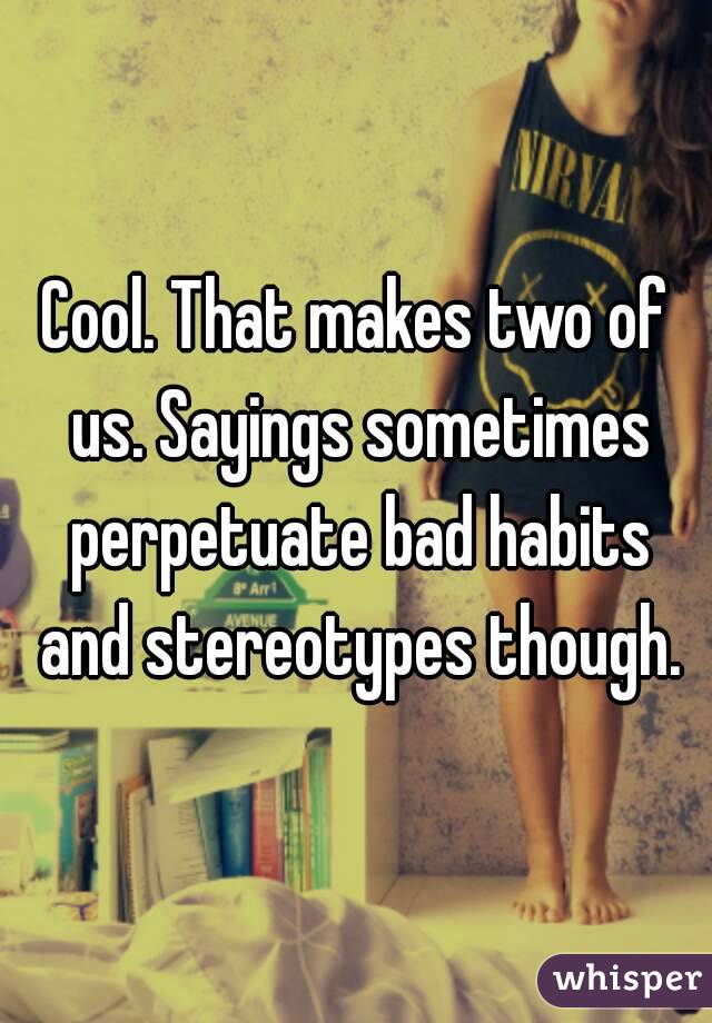 Cool. That makes two of us. Sayings sometimes perpetuate bad habits and stereotypes though.