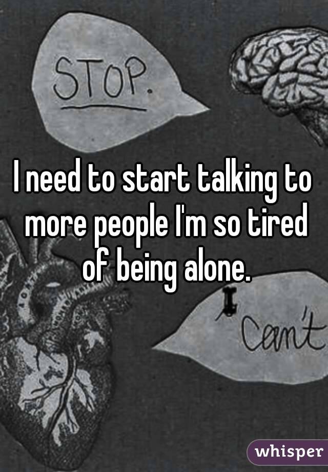 I need to start talking to more people I'm so tired of being alone.