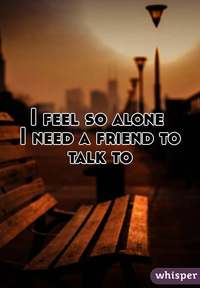 I feel so alone 
I need a friend to talk to 