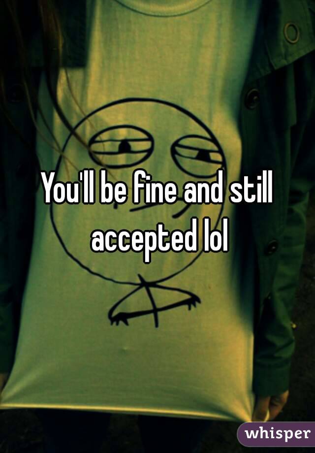 You'll be fine and still accepted lol