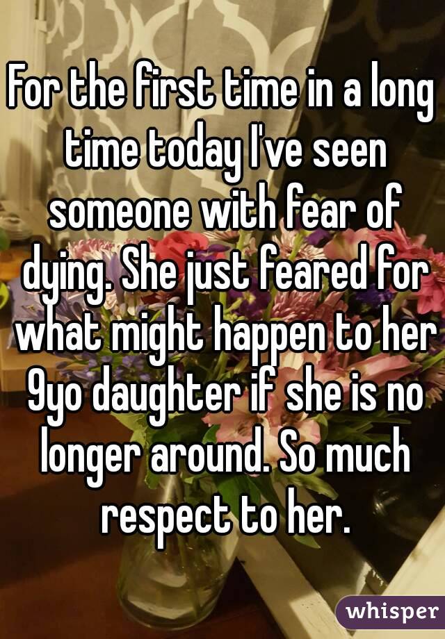 For the first time in a long time today I've seen someone with fear of dying. She just feared for what might happen to her 9yo daughter if she is no longer around. So much respect to her.