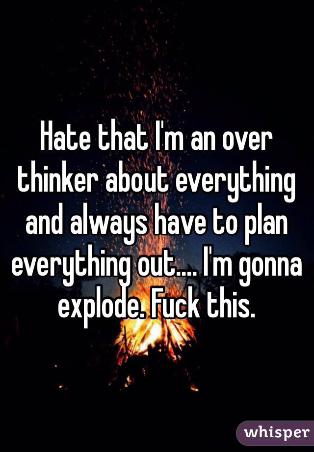 Hate that I'm an over thinker about everything and always have to plan everything out.... I'm gonna explode. Fuck this.
