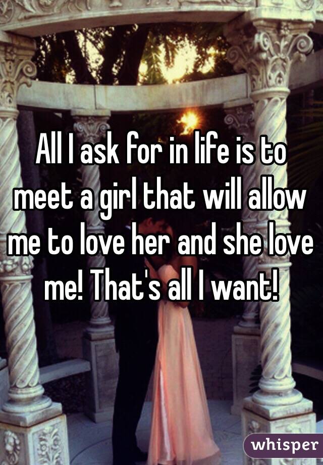 All I ask for in life is to meet a girl that will allow me to love her and she love me! That's all I want!