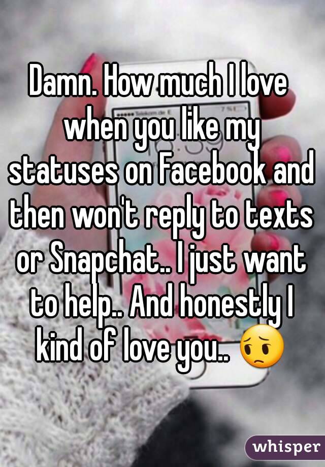 Damn. How much I love when you like my statuses on Facebook and then won't reply to texts or Snapchat.. I just want to help.. And honestly I kind of love you.. 😔